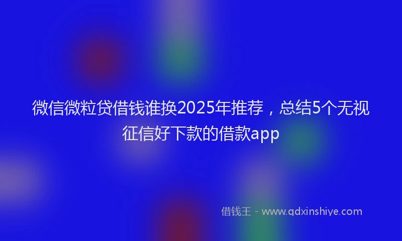 微信微粒贷借钱谁换2025年推荐，总结5个无视征信好下款的借款app