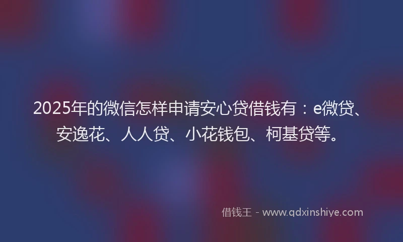 2025年的微信怎样申请安心贷借钱有：e微贷、安逸花、人人贷、小花钱包、柯基贷等。