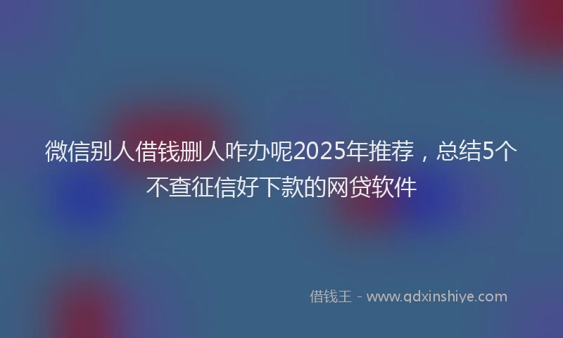 微信别人借钱删人咋办呢2025年推荐，总结5个不查征信好下款的网贷软件