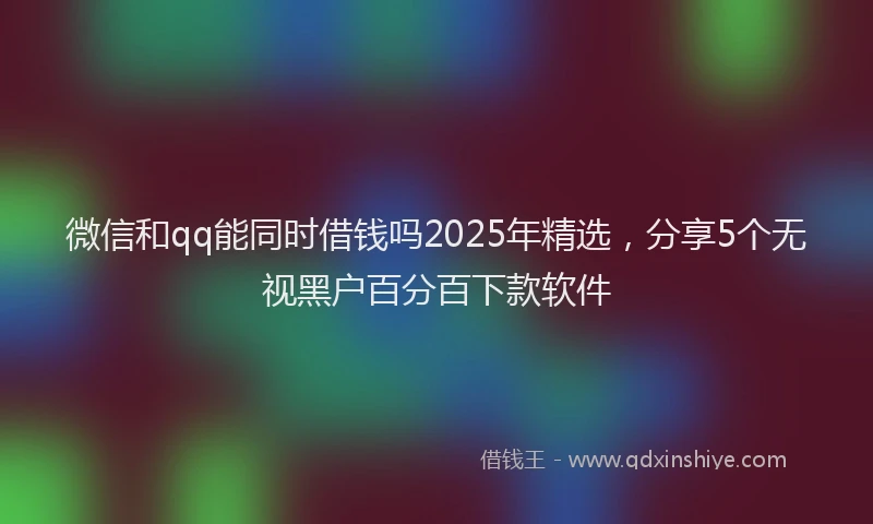 微信和qq能同时借钱吗2025年精选，分享5个无视黑户百分百下款软件