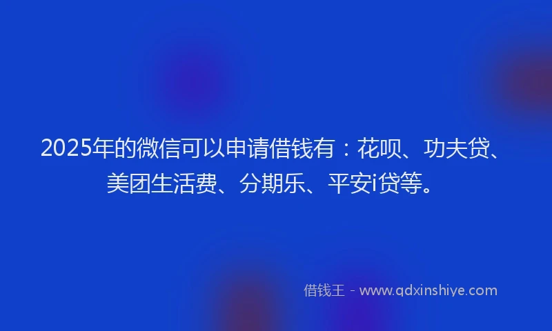 2025年的微信可以申请借钱有：花呗、功夫贷、美团生活费、分期乐、平安i贷等。