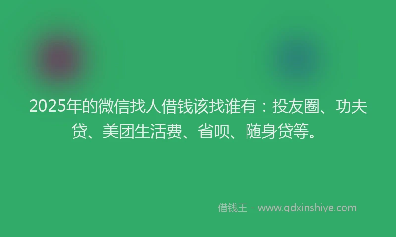 2025年的微信找人借钱该找谁有：投友圈、功夫贷、美团生活费、省呗、随身贷等。