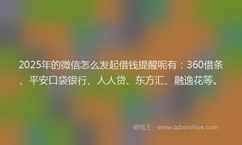 2025年的微信怎么发起借钱提醒呢有：360借条、平安口袋银行、人人贷、东方汇、融逸花等。