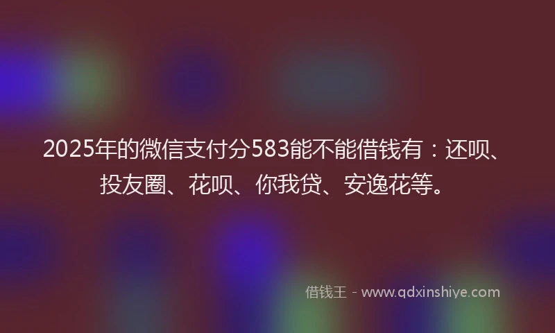 2025年的微信支付分583能不能借钱有：还呗、投友圈、花呗、你我贷、安逸花等。