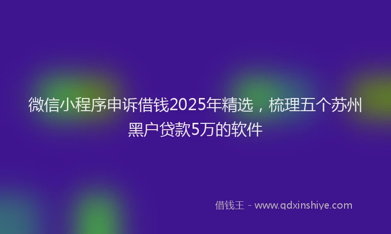 微信小程序申诉借钱2025年精选，梳理五个苏州黑户贷款5万的软件