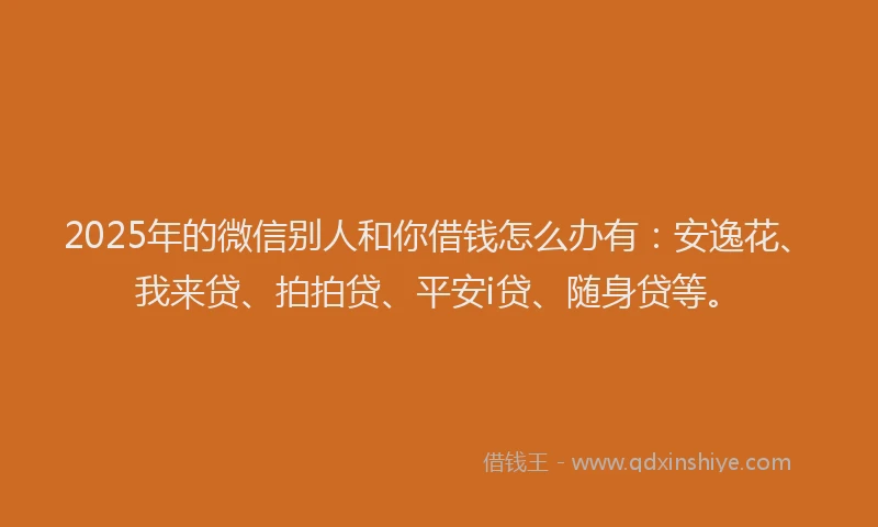 2025年的微信别人和你借钱怎么办有：安逸花、我来贷、拍拍贷、平安i贷、随身贷等。