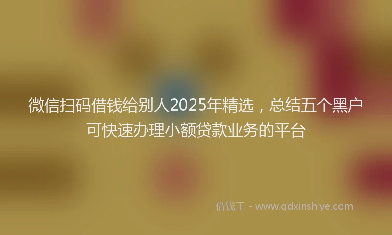 微信扫码借钱给别人2025年精选，总结五个黑户可快速办理小额贷款业务的平台