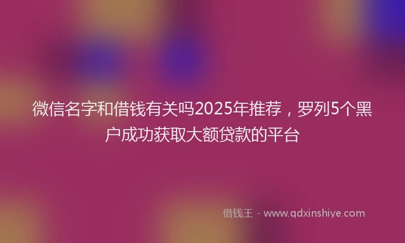 微信名字和借钱有关吗2025年推荐，罗列5个黑户成功获取大额贷款的平台