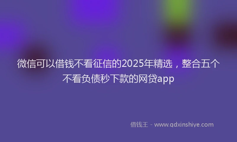 微信可以借钱不看征信的2025年精选，整合五个不看负债秒下款的网贷app