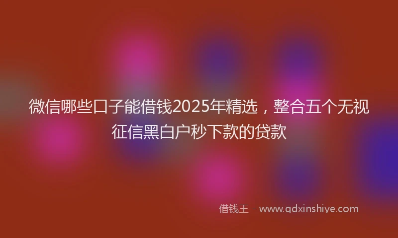微信哪些口子能借钱2025年精选，整合五个无视征信黑白户秒下款的贷款