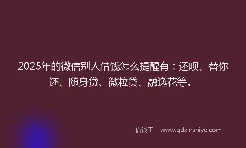 2025年的微信别人借钱怎么提醒有：还呗、替你还、随身贷、微粒贷、融逸花等。