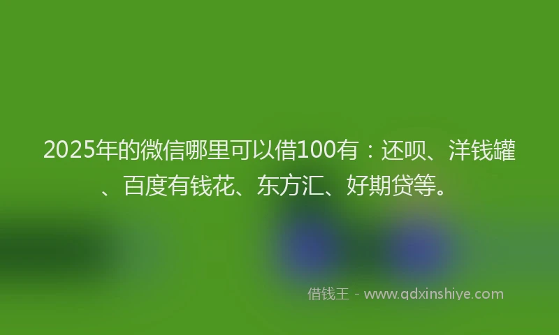 2025年的微信哪里可以借100有：还呗、洋钱罐、百度有钱花、东方汇、好期贷等。