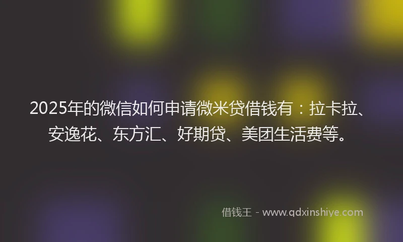 2025年的微信如何申请微米贷借钱有：拉卡拉、安逸花、东方汇、好期贷、美团生活费等。