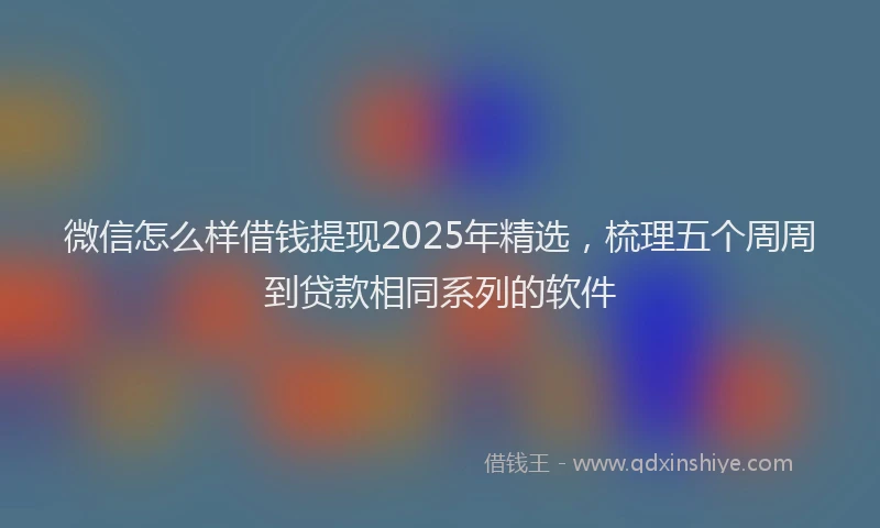微信怎么样借钱提现2025年精选，梳理五个周周到贷款相同系列的软件