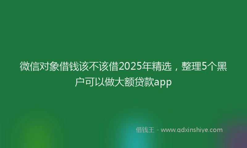 微信对象借钱该不该借2025年精选，整理5个黑户可以做大额贷款app