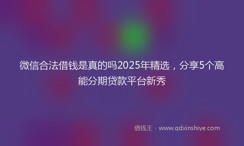 微信合法借钱是真的吗2025年精选，分享5个高能分期贷款平台新秀