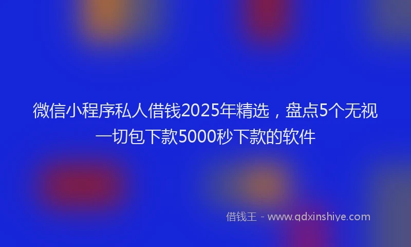 微信小程序私人借钱2025年精选，盘点5个无视一切包下款5000秒下款的软件