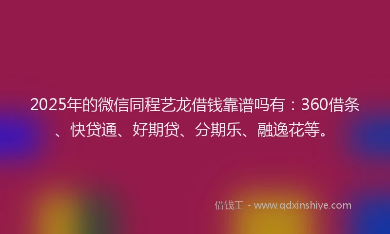 2025年的微信同程艺龙借钱靠谱吗有：360借条、快贷通、好期贷、分期乐、融逸花等。