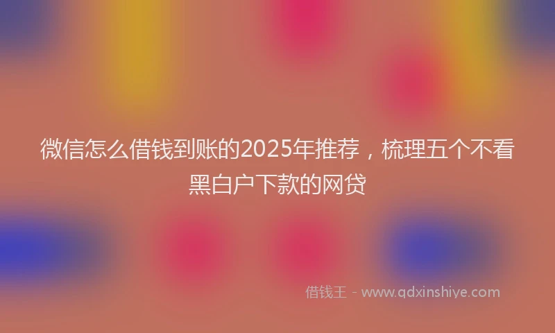 微信怎么借钱到账的2025年推荐，梳理五个不看黑白户下款的网贷