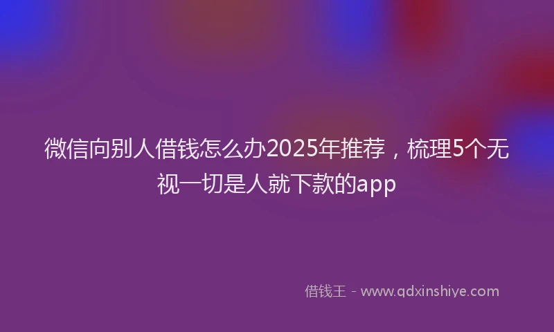 微信向别人借钱怎么办2025年推荐，梳理5个无视一切是人就下款的app