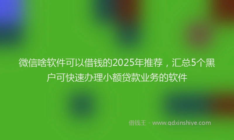 微信啥软件可以借钱的2025年推荐，汇总5个黑户可快速办理小额贷款业务的软件