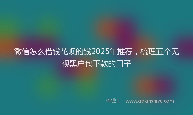 微信怎么借钱花呗的钱2025年推荐，梳理五个无视黑户包下款的口子