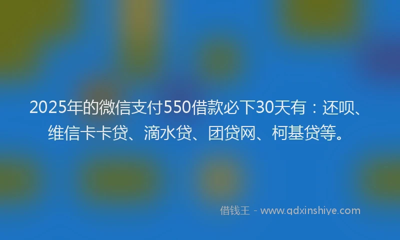 2025年的微信支付550借款必下30天有：还呗、维信卡卡贷、滴水贷、团贷网、柯基贷等。