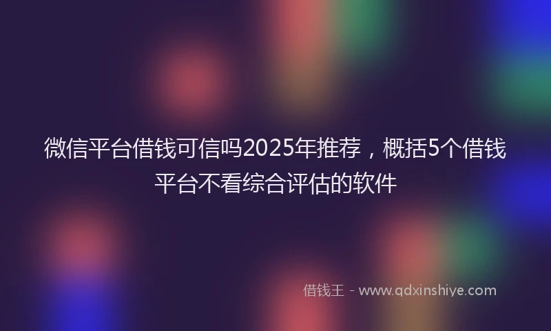 微信平台借钱可信吗2025年推荐，概括5个借钱平台不看综合评估的软件