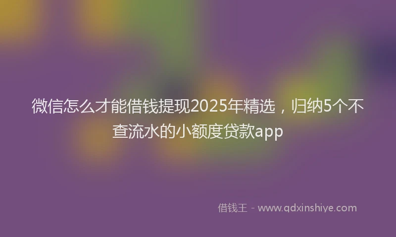 微信怎么才能借钱提现2025年精选，归纳5个不查流水的小额度贷款app