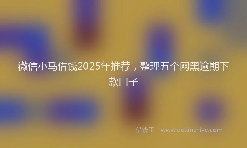微信小马借钱2025年推荐，整理五个网黑逾期下款口子