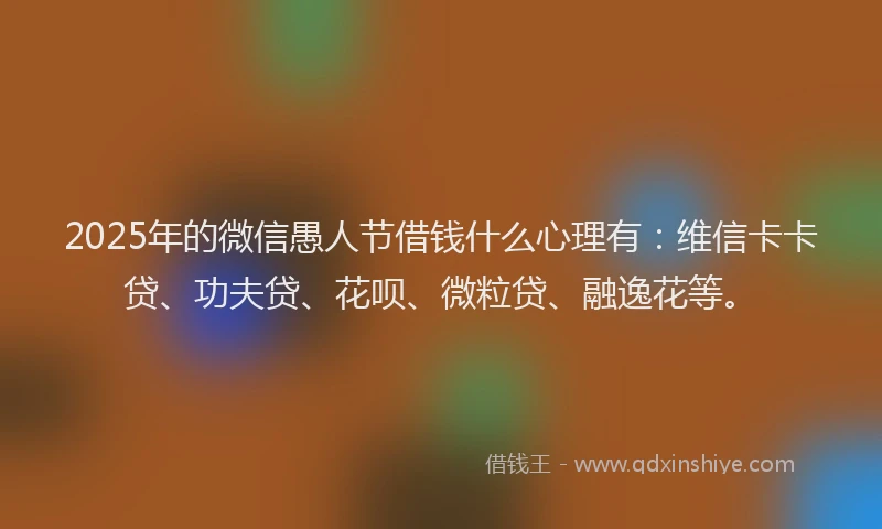 2025年的微信愚人节借钱什么心理有：维信卡卡贷、功夫贷、花呗、微粒贷、融逸花等。