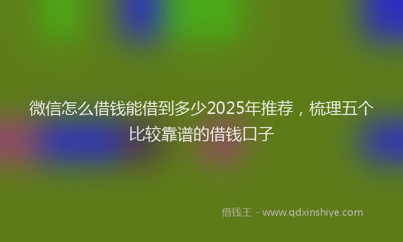 微信怎么借钱能借到多少2025年推荐，梳理五个比较靠谱的借钱口子