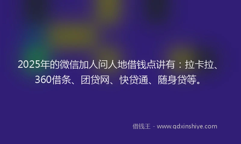 2025年的微信加人问人地借钱点讲有：拉卡拉、360借条、团贷网、快贷通、随身贷等。