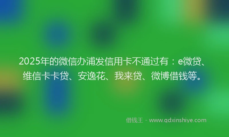 2025年的微信办浦发信用卡不通过有：e微贷、维信卡卡贷、安逸花、我来贷、微博借钱等。