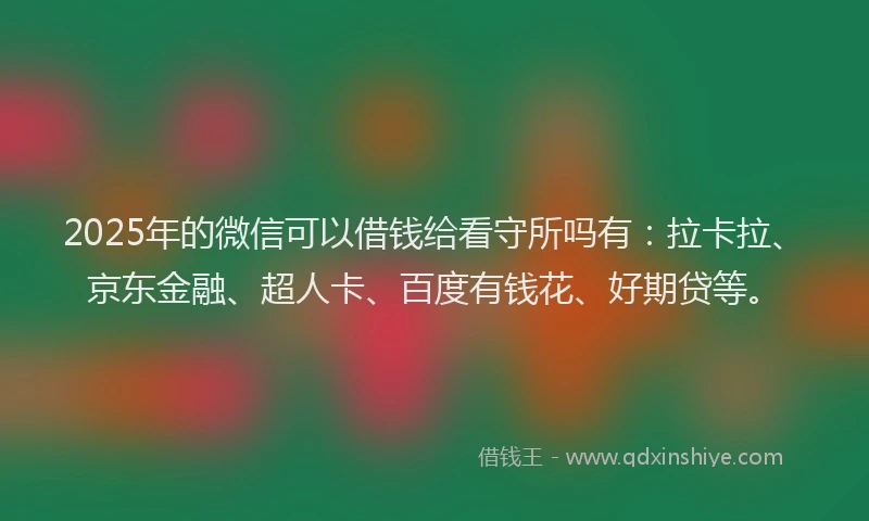 2025年的微信可以借钱给看守所吗有：拉卡拉、京东金融、超人卡、百度有钱花、好期贷等。