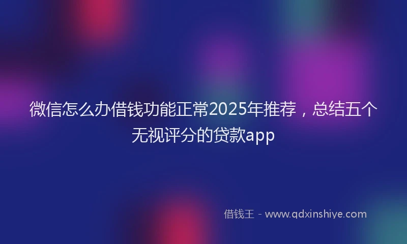 微信怎么办借钱功能正常2025年推荐，总结五个无视评分的贷款app