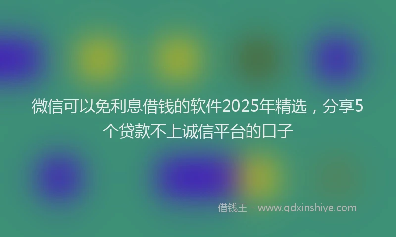 微信可以免利息借钱的软件2025年精选，分享5个贷款不上诚信平台的口子