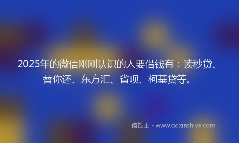 2025年的微信刚刚认识的人要借钱有：读秒贷、替你还、东方汇、省呗、柯基贷等。