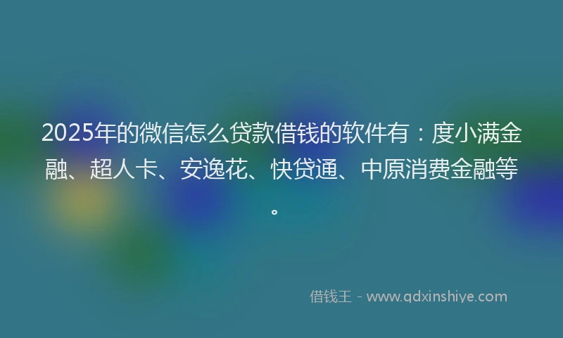 2025年的微信怎么贷款借钱的软件有：度小满金融、超人卡、安逸花、快贷通、中原消费金融等。