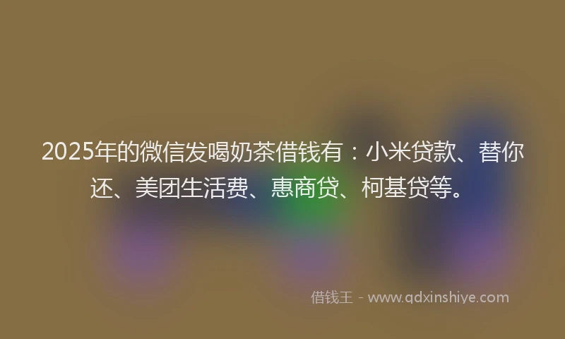 2025年的微信发喝奶茶借钱有：小米贷款、替你还、美团生活费、惠商贷、柯基贷等。
