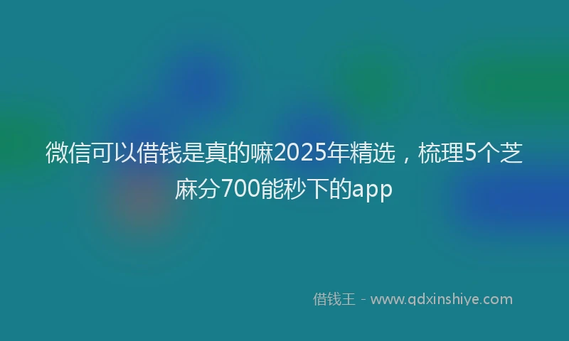 微信可以借钱是真的嘛2025年精选，梳理5个芝麻分700能秒下的app