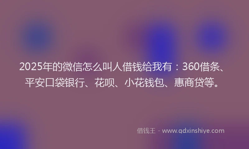 2025年的微信怎么叫人借钱给我有：360借条、平安口袋银行、花呗、小花钱包、惠商贷等。