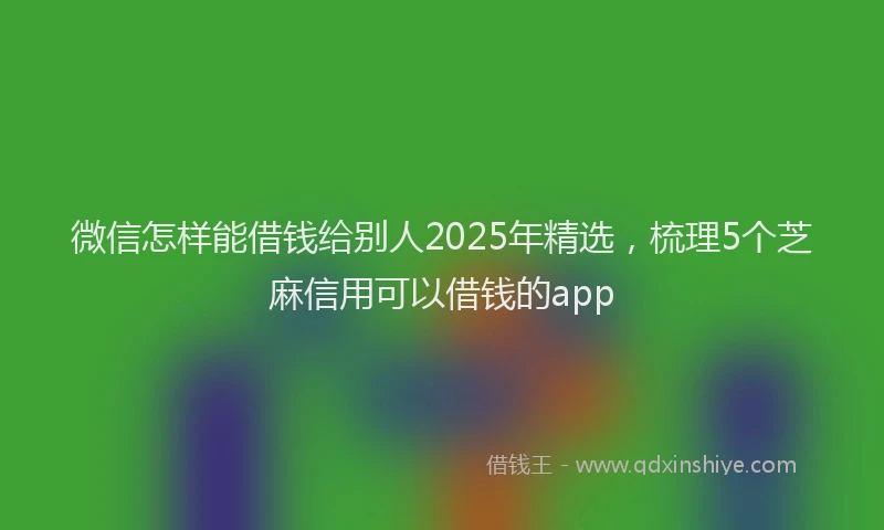 微信怎样能借钱给别人2025年精选，梳理5个芝麻信用可以借钱的app