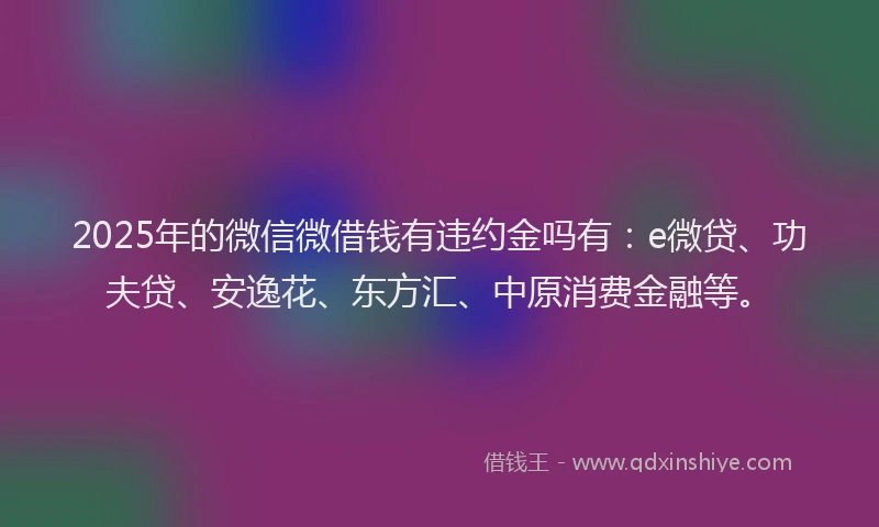2025年的微信微借钱有违约金吗有：e微贷、功夫贷、安逸花、东方汇、中原消费金融等。