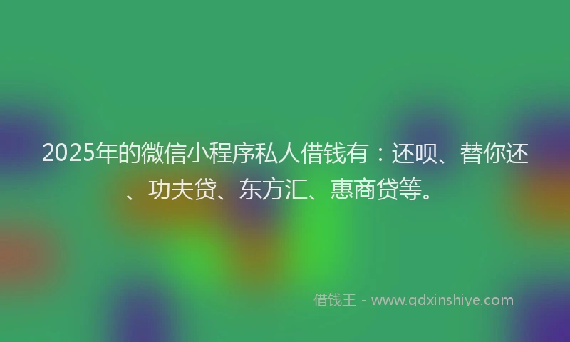 2025年的微信小程序私人借钱有：还呗、替你还、功夫贷、东方汇、惠商贷等。