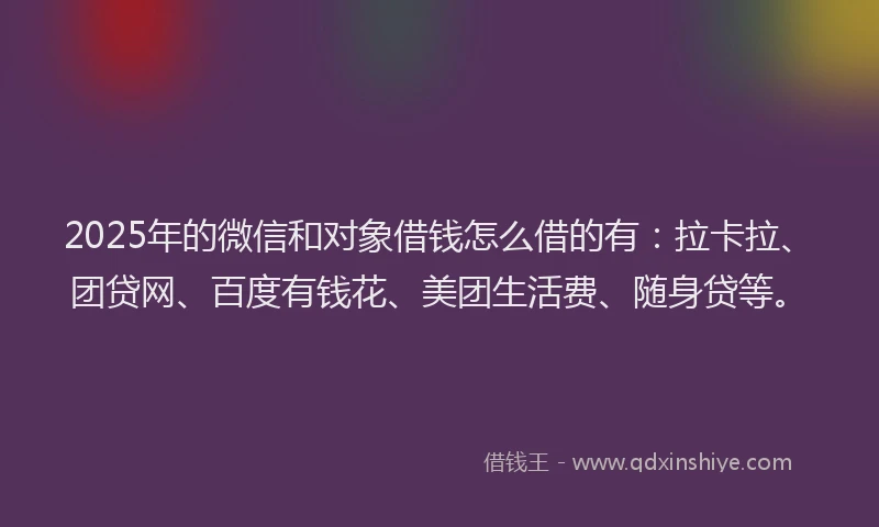 2025年的微信和对象借钱怎么借的有：拉卡拉、团贷网、百度有钱花、美团生活费、随身贷等。