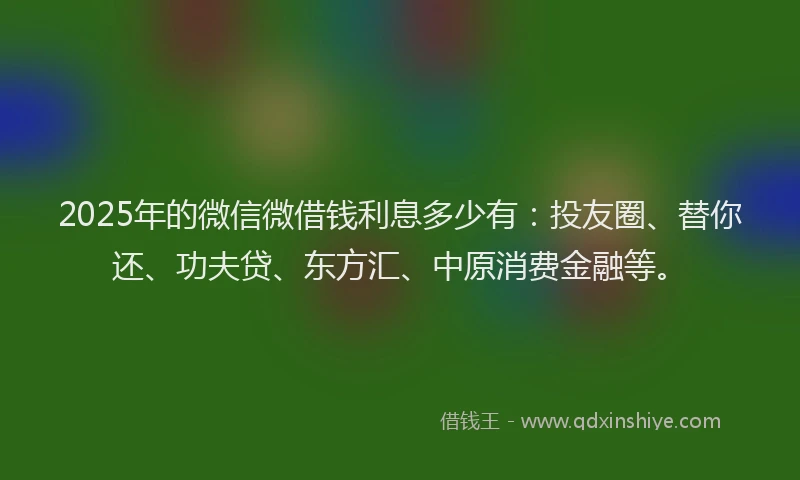 2025年的微信微借钱利息多少有：投友圈、替你还、功夫贷、东方汇、中原消费金融等。
