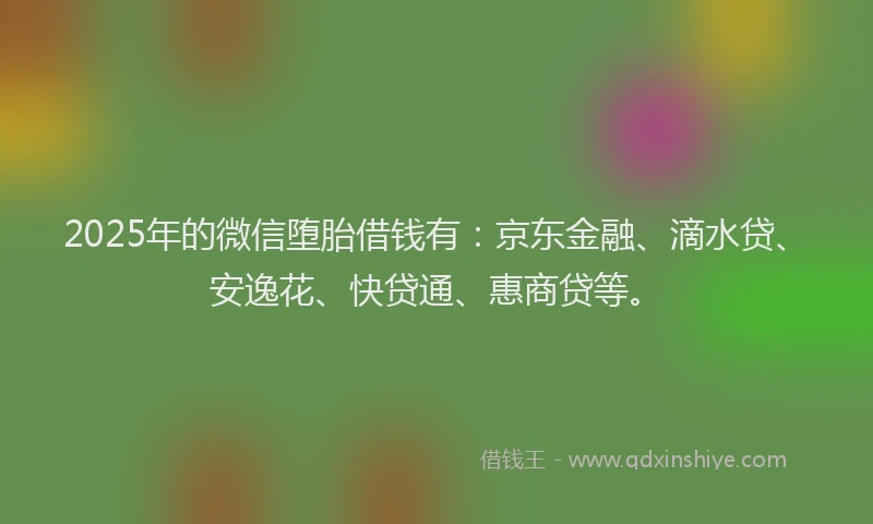 2025年的微信堕胎借钱有：京东金融、滴水贷、安逸花、快贷通、惠商贷等。