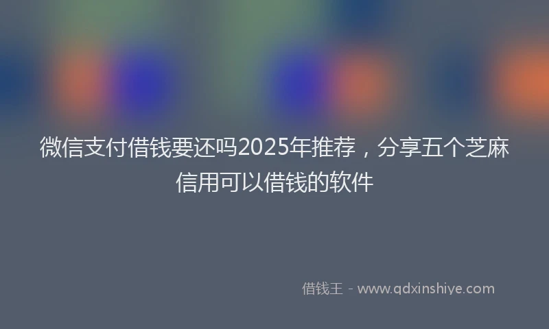 微信支付借钱要还吗2025年推荐，分享五个芝麻信用可以借钱的软件