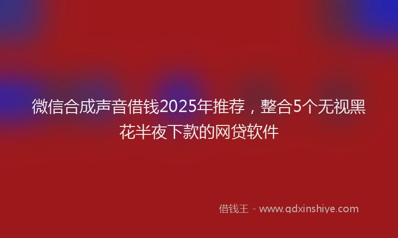 微信合成声音借钱2025年推荐，整合5个无视黑花半夜下款的网贷软件